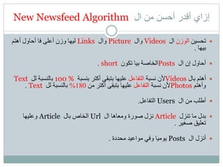 ‫ال‬ ‫من‬ ‫أحسن‬ ‫أقدر‬ ‫إزاي‬New Newsfeed Algorithm
‫تحسين‬‫الوزن‬‫ال‬Videos‫وال‬Picture‫وال‬Links‫أهتم‬ ‫أحاول‬ ‫فا‬ ‫أعلى‬ ‫وزن‬ ‫ليها‬
‫بيها‬.
‫ال‬ ‫إن‬ ‫أحاول‬Posts‫تكون‬ ‫بيا‬ ‫الخاصة‬short.
‫بال‬ ‫أهتم‬Videos‫نسبة‬ ‫ألن‬‫التفاعل‬‫بنسبة‬ ‫أكتر‬ ‫بتبقى‬ ‫عليها‬100 %‫لل‬ ‫بالنسبة‬Text
‫وأهتم‬Photos‫نسبة‬ ‫ألن‬‫التفاعل‬‫من‬ ‫أكتر‬ ‫بتبقى‬ ‫عليها‬180%‫لل‬ ‫بالنسبة‬Text.
‫ال‬ ‫من‬ ‫أطلب‬Users‫التفاعل‬.
‫تنزل‬ ‫ما‬ ‫بدل‬Article‫ال‬ ‫ومعاها‬ ‫صورة‬ ‫نزل‬Url‫بال‬ ‫الخاص‬Article‫وعليها‬
‫صغير‬ ‫تعليق‬.
‫ال‬ ‫أنزل‬Posts‫محددة‬ ‫مواعيد‬ ‫وفي‬ ‫يوميا‬.
 