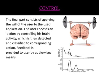 CONTROL 
The final part consists of applying 
the will of the user to the used 
application. The user chooses an 
action by controlling his brain 
activity, which is then detected 
and classified to corresponding 
action. Feedback is 
provided to user by audio-visual 
means 
 