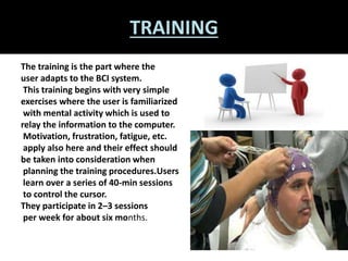 TRAINING 
The training is the part where the 
user adapts to the BCI system. 
This training begins with very simple 
exercises where the user is familiarized 
with mental activity which is used to 
relay the information to the computer. 
Motivation, frustration, fatigue, etc. 
apply also here and their effect should 
be taken into consideration when 
planning the training procedures.Users 
learn over a series of 40-min sessions 
to control the cursor. 
They participate in 2–3 sessions 
per week for about six months. 
 