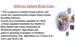 Software behind Brain Gate… 
The computers translate brain activity and 
create the communication output using custom 
decoding software. 
System uses translation algoithm in which 
a linear equation translates mu-rhythm or 
beta-rhythm into cursor movement of 
10 times/s,adaptive algorithms and 
pattern-matching techniques to facilitate 
communication. The algorithms are written in C, 
JAVA and MATLAB 
 