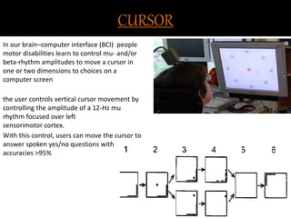 CURSOR 
In our brain–computer interface (BCI) people 
motor disabilities learn to control mu- and/or 
beta-rhythm amplitudes to move a cursor in 
one or two dimensions to choices on a 
computer screen 
the user controls vertical cursor movement by 
controlling the amplitude of a 12-Hz mu 
rhythm focused over left 
sensorimotor cortex. 
With this control, users can move the cursor to 
answer spoken yes/no questions with 
accuracies >95% 
 