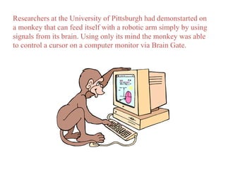 Researchers at the University of Pittsburgh had demonstarted on 
a monkey that can feed itself with a robotic arm simply by using 
signals from its brain. Using only its mind the monkey was able 
to control a cursor on a computer monitor via Brain Gate. 
 
