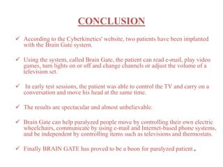 CONCLUSION 
 According to the Cyberkinetics' website, two patients have been implanted 
with the Brain Gate system. 
 Using the system, called Brain Gate, the patient can read e-mail, play video 
games, turn lights on or off and change channels or adjust the volume of a 
television set. 
 In early test sessions, the patient was able to control the TV and carry on a 
conversation and move his head at the same time. 
 The results are spectacular and almost unbelievable. 
 Brain Gate can help paralyzed people move by controlling their own electric 
wheelchairs, communicate by using e-mail and Internet-based phone systems, 
and be independent by controlling items such as televisions and thermostats. 
 Finally BRAIN GATE has proved to be a boon for paralyzed patient . 
 