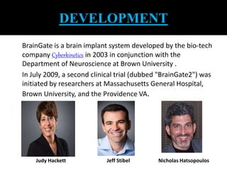 DEVELOPMENT 
BrainGate is a brain implant system developed by the bio-tech 
company Cyberkinetics in 2003 in conjunction with the 
Department of Neuroscience at Brown University . 
In July 2009, a second clinical trial (dubbed "BrainGate2") was 
initiated by researchers at Massachusetts General Hospital, 
Brown University, and the Providence VA. 
Judy Hackett Jeff Stibel Nicholas Hatsopoulos 
 