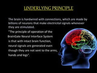 UNDERLYING PRINCIPLE 
The brain is hardwired with connections, which are made by 
billions of neurons that make electricital signals whenever 
they are stimulated. 
”The principle of operation of the 
BrainGate Neural Interface System 
is that with intact brain function, 
neural signals are generated even 
though they are not sent to the arms, 
hands and legs”. 
 