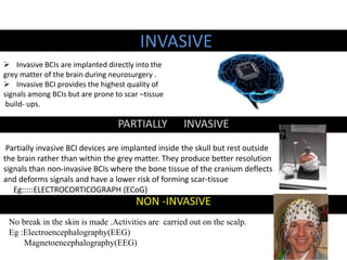 INVASIVE 
 Invasive BCIs are implanted directly into the 
grey matter of the brain during neurosurgery . 
 Invasive BCI provides the highest quality of 
signals among BCIs but are prone to scar –tissue 
build- ups. 
PARTIALLY INVASIVE 
Partially invasive BCI devices are implanted inside the skull but rest outside 
the brain rather than within the grey matter. They produce better resolution 
signals than non-invasive BCIs where the bone tissue of the cranium deflects 
and deforms signals and have a lower risk of forming scar-tissue 
Eg:::::ELECTROCORTICOGRAPH (ECoG) 
NON -INVASIVE 
No break in the skin is made .Activities are carried out on the scalp. 
Eg :Electroencephalography(EEG) 
Magnetoencephalography(EEG) 
 
