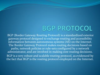 BGP (Border Gateway Routing Protocol) is a standardized exterior
gateway protocol designed to exchange routing and accessibility
information between autonomous systems (AS) on the Internet.
The Border Gateway Protocol makes routing decisions based on
paths, network policies or rule-sets configured by a network
administrator, and are involved in making core routing decisions.
BGP is a very robust and scalable routing protocol, as evidenced by
the fact that BGP is the routing protocol employed on the Internet.
 
