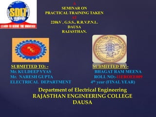 A 
SEMINAR ON 
PRACTICAL TRAINING TAKEN 
AT 
220kV , G.S.S., R.R.V.P.N.L. 
DAUSA 
RAJASTHAN. 
SUBMITTED TO: - SUBMITTED BY:- 
Mr. KULDEEP VYAS BHAGAT RAM MEENA 
Mr. NARESH GUPTA ROLL NO:-11EROEE009 
ELECTRICAL DEPARTMENT 4th year (FINALYEAR) 
Department of Electrical Engineering 
RAJASTHAN ENGINEERING COLLEGE 
DAUSA 
 
