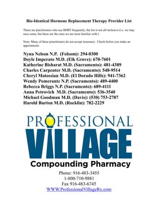 Bio-Identical Hormone Replacement Therapy Provider List
These are practitioners who use BHRT frequently; the list is not all-inclusive (i.e. we may
miss some, but these are the ones we are most familiar with.)
Note: Many of these practitioners do not accept insurance. Check before you make an
appointment.
Nyna Nelson N.P. (Folsom): 294-0300
Doyle Imperato M.D. (Elk Grove): 670-7601
Katherine Bisharat M.D. (Sacramento): 481-4389
Charles Carpenter M.D. (Sacramento): 548-9514
Cheryl Matossian M.D. (El Dorado Hills): 941-7362
Wendy Pomerantz N.P. (Sacramento): 489-4400
Rebecca Briggs N.P. (Sacramento): 689-4111
Anna Petrovich M.D. (Sacramento): 536-3540
Michael Goodman M.D. (Davis): (530) 753-2787
Harold Burton M.D. (Rocklin): 782-2229
!
Phone: 916-483-3455
1-800-710-9881
Fax 916-483-6745
WWW.ProfessionalVillageRx.com
 