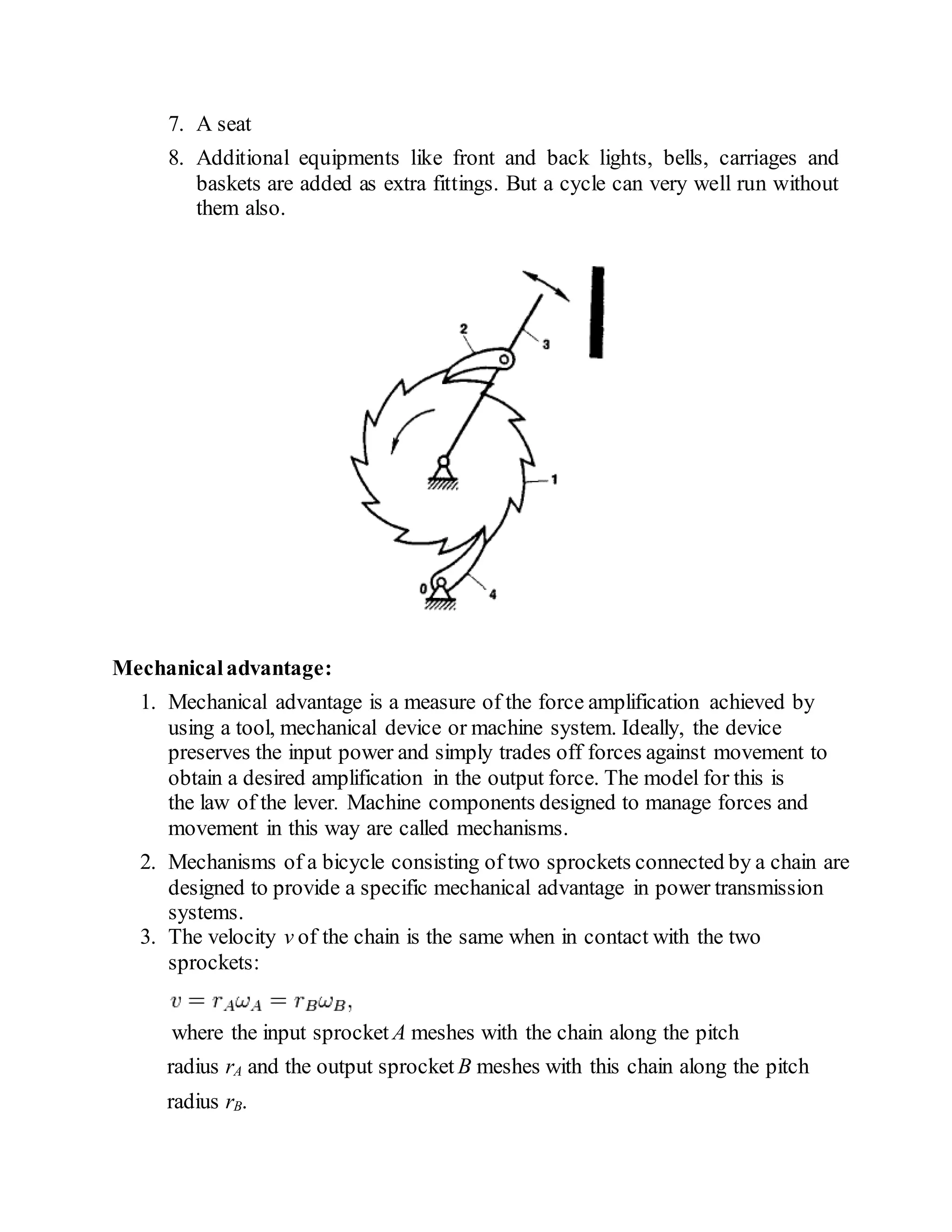 7. A seat
8. Additional equipments like front and back lights, bells, carriages and
baskets are added as extra fittings. But a cycle can very well run without
them also.
Mechanicaladvantage:
1. Mechanical advantage is a measure of the force amplification achieved by
using a tool, mechanical device or machine system. Ideally, the device
preserves the input power and simply trades off forces against movement to
obtain a desired amplification in the output force. The model for this is
the law of the lever. Machine components designed to manage forces and
movement in this way are called mechanisms.
2. Mechanisms of a bicycle consisting of two sprockets connected by a chain are
designed to provide a specific mechanical advantage in power transmission
systems.
3. The velocity v of the chain is the same when in contact with the two
sprockets:
where the input sprocket A meshes with the chain along the pitch
radius rA and the output sprocket B meshes with this chain along the pitch
radius rB.
 