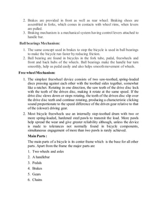 2. Brakes are provided in front as well as rear wheel. Braking shoes are
assembled in forks, which comes in contacts with wheel rims, when levers
are pulled.
3. Braking mechanism is a mechanical system having control levers attached to
handle bar.
Ball bearings Mechanism:
1. The same concept used in brakes to stop the bicycle is used in ball bearings
to make the bicycle run faster by reducing friction.
2. Ball bearing are found in bicycles in the fork tube, pedal, freewheels and
front and back hubs of the wheels. Ball bearings make the handle bar turn
smoothly, help us pedal easily and also helps smoothmovement of wheels.
Free wheelMechanism:
1. The simplest freewheel device consists of two saw-toothed, spring-loaded
discs pressing against each other with the toothed sides together, somewhat
like a ratchet. Rotating in one direction, the saw teeth of the drive disc lock
with the teeth of the driven disc, making it rotate at the same speed. If the
drive disc slows down or stops rotating, the teeth of the driven disc slip over
the drive disc teeth and continue rotating, producing a characteristic clicking
sound proportionate to the speed difference of the driven gear relative to that
of the (slower) driving gear.
2. Most bicycle freewheels use an internally step-toothed drum with two or
more spring-loaded, hardened steel pawls to transmit the load. More pawls
help spread the wear and give greater reliability although, unless the device
is made to tolerances not normally found in bicycle components,
simultaneous engagement of more than two pawls is rarely achieved.
Main Parts :
The main parts of a bicycle is its center frame which is the base for all other
parts. Apart from the frame the major parts are
1. Two wheels and axles
2. A handlebar
3. Pedals
4. Brakes
5. Gears
6. Chains
 