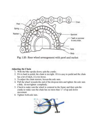 Adjusting the Chain
1. With the bike upside down, spin the cranks.
2. If it is hard to pedal, the chain is too tight. If it is easy to pedal and the chain
has a lot of slack, it is too loose.
3. To adjust the chain tension, loosen the axle nuts.
4. Pull the wheel towards the end of the dropoutslots and tighten the axle nuts
a little, do not tighten completely.
5. Check to make sure the wheel is centered in the frame and then spin the
cranks to make sure the chain has no more than ½” of up and down
movement.
6. Tighten both axle nuts.
 