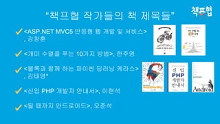 “책프협 작가들의 책 제목들”
<ASP.NET MVC5 반응형 웹 개발 및 서비스>
, 강창훈
<개미 수열을 푸는 10가지 방법>, 한주영
<블록과 함께 하는 파이썬 딥러닝 케라스>
, 김태영*
<신입 PHP 개발자 안내서>, 이현석
<될 때까지 안드로이드>, 오준석
 