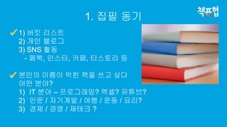 1. 집필 동기
1) 버킷 리스트
2) 개인 블로그
3) SNS 활동
- 페북, 인스타, 카페, 티스토리 등
본인의 이름이 박힌 책을 쓰고 싶다
어떤 분야?
1) IT 분야 – 프로그래밍? 엑셀? 유튜브?
2) 인문 / 자기계발 / 여행 / 운동 / 요리?
3) 경제 / 경영 / 재테크 ?
 