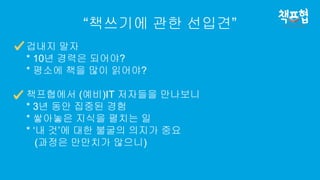 “책쓰기에 관한 선입견”
겁내지 말자
* 10년 경력은 되어야?
* 평소에 책을 많이 읽어야?
책프협에서 (예비)IT 저자들을 만나보니
* 3년 동안 집중된 경험
* 쌓아놓은 지식을 펼치는 일
* ‘내 것’에 대한 불굴의 의지가 중요
(과정은 만만치가 않으니)
 