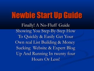 Newbie Start Up Guide
   Finally! A No-Fluff Guide
 Showing You Step-By-Step How
  To Quickly & Easily Get Your
 Own real List Building & Money
 Sucking Website & Expert Blog
 Up And Running In twenty four
         Hours Or Less!
 