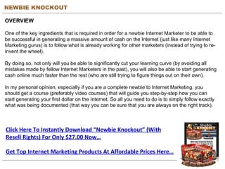 NEWBIE KNOCKOUT OVERVIEW One of the key ingredients that is required in order for a newbie Internet Marketer to be able to be successful in generating a massive amount of cash on the Internet (just like many Internet Marketing gurus) is to follow what is already working for other marketers (instead of trying to re-invent the wheel). By doing so, not only will you be able to significantly cut your learning curve (by avoiding all mistakes made by fellow Internet Marketers in the past), you will also be able to start generating cash online much faster than the rest (who are still trying to figure things out on their own). In my personal opinion, especially if you are a complete newbie to Internet Marketing, you should get a course (preferably video courses) that will guide you step-by-step how you can start generating your first dollar on the Internet. So all you need to do is to simply follow exactly what was being documented (that way you can be sure that you are always on the right track). Click Here To Instantly Download “Newbie Knockout” (With Resell Rights) For Only $27.00 Now… Get Top Internet Marketing Products At Affordable Prices Here… 