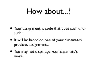 How about...?

• Your assignment is code that does such-and-
  such.
• It will be based on one of your classmates'
  previous assignments.
• You may not disparage your classmate's
  work.
 