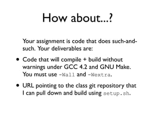 How about...?
  Your assignment is code that does such-and-
  such. Your deliverables are:
• Code that will compile + build without
  warnings under GCC 4.2 and GNU Make.
  You must use -Wall and -Wextra.

• URL pointing to the class git repository that
  I can pull down and build using setup.sh.
 