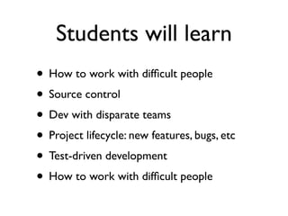 Students will learn
• How to work with difﬁcult people
• Source control
• Dev with disparate teams
• Project lifecycle: new features, bugs, etc
• Test-driven development
• How to work with difﬁcult people
 