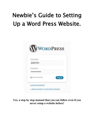 Newbie’s Guide to Setting
Up a Word Press Website.




Yes, a step by step manual that you can follow even if you
               never setup a website before!
 