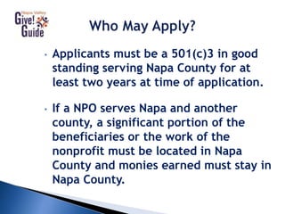 • Applicants must be a 501(c)3 in good
standing serving Napa County for at
least two years at time of application.
• If a NPO serves Napa and another
county, a significant portion of the
beneficiaries or the work of the
nonprofit must be located in Napa
County and monies earned must stay in
Napa County.
 