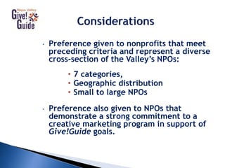 • Preference given to nonprofits that meet
preceding criteria and represent a diverse
cross-section of the Valley’s NPOs:
• 7 categories,
• Geographic distribution
• Small to large NPOs
• Preference also given to NPOs that
demonstrate a strong commitment to a
creative marketing program in support of
Give!Guide goals.
 