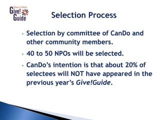 • Selection by committee of CanDo and
other community members.
• 40 to 50 NPOs will be selected.
• CanDo’s intention is that about 20% of
selectees will NOT have appeared in the
previous year’s Give!Guide.
 