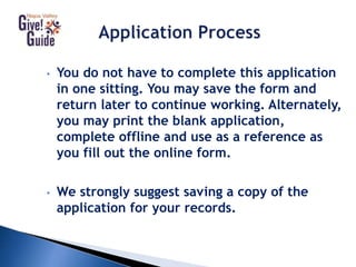• You do not have to complete this application
in one sitting. You may save the form and
return later to continue working. Alternately,
you may print the blank application,
complete offline and use as a reference as
you fill out the online form.
• We strongly suggest saving a copy of the
application for your records.
 