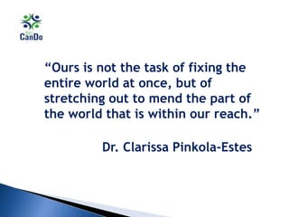 “Ours is not the task of fixing the
entire world at once, but of
stretching out to mend the part of
the world that is within our reach.”
Dr. Clarissa Pinkola-Estes
 