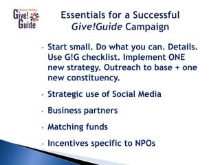 • Start small. Do what you can. Details.
Use G!G checklist. Implement ONE
new strategy. Outreach to base + one
new constituency.
• Strategic use of Social Media
• Business partners
• Matching funds
• Incentives specific to NPOs
 