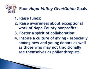 1. Raise funds;
2. Raise awareness about exceptional
work of Napa County nonprofits;
3. Foster a spirit of collaboration;
4. Inspire a culture of giving - especially
among new and young donors as well
as those who may not traditionally
see themselves as philanthropists.
 