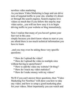 newbies video marketing
As you know Video Marketing is huge and can drive
tons of targeted traffic to your site, whether it's direct
or through the search engines. Search engines love
videos so much that if you follow this step by step
video series , you will see how easy it is to begin
driving traffic to your website or blog immediately.

Now I realize that many of you haven't gotten your
feet wet in this area
simply because you don't know where to start or you
are afraid there is too much technical information you
have to learn.

..and you may even be asking these very specific
questions:

  * How do I upload the video?
  * How do I upload the video to multiple sites
without having to spend hours?
  * How to add the video my website? Or blog?
  * How do I track my video statistics?
  * How do I make money with my videos?

We'll if you can't answer these questions, then "Video
Marketing For Newbies" will show you how to take
any video, and how to setup a good marketing plan
for your videos. Most importantly you can watch and
 