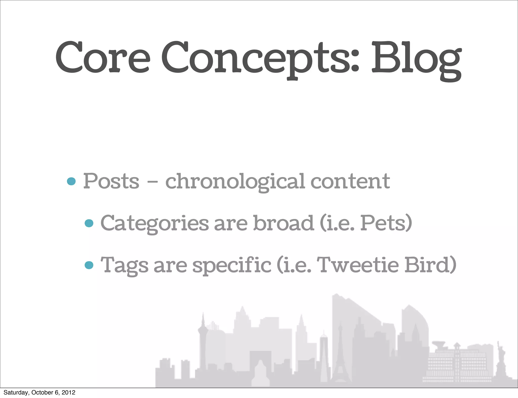 Core Concepts: Blog

                     • Posts – chronological content
                            • Categories are broad (i.e. Pets)
                            • Tags are specific (i.e. Tweetie Bird)




Saturday, October 6, 2012
 
