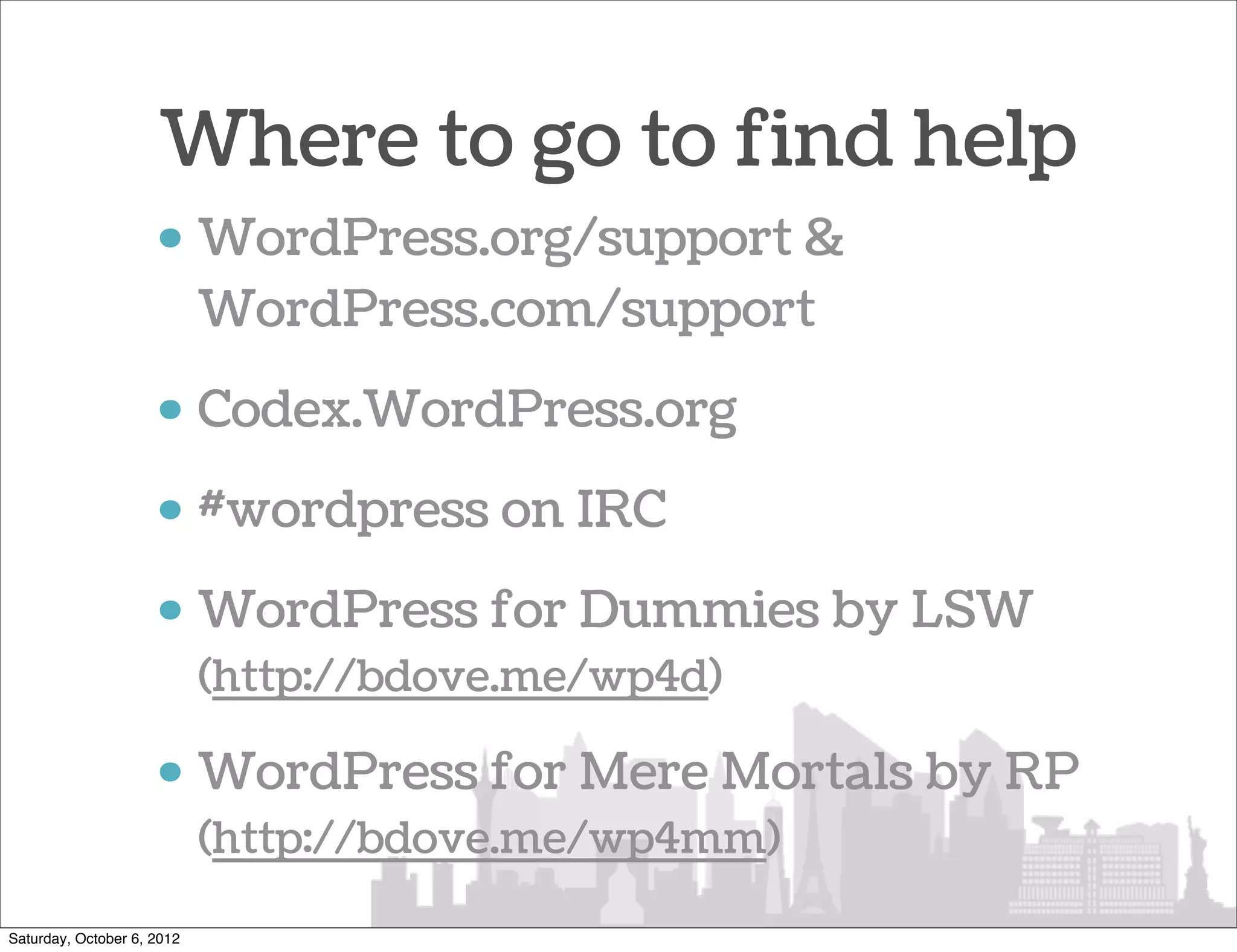 Where to go to find help
                     • WordPress.org/support &
                       WordPress.com/support
                     • Codex.WordPress.org
                     • #wordpress on IRC
                     • WordPress for Dummies by LSW
                            (http://bdove.me/wp4d)

                     • WordPress for Mere Mortals by RP
                            (http://bdove.me/wp4mm)

Saturday, October 6, 2012
 