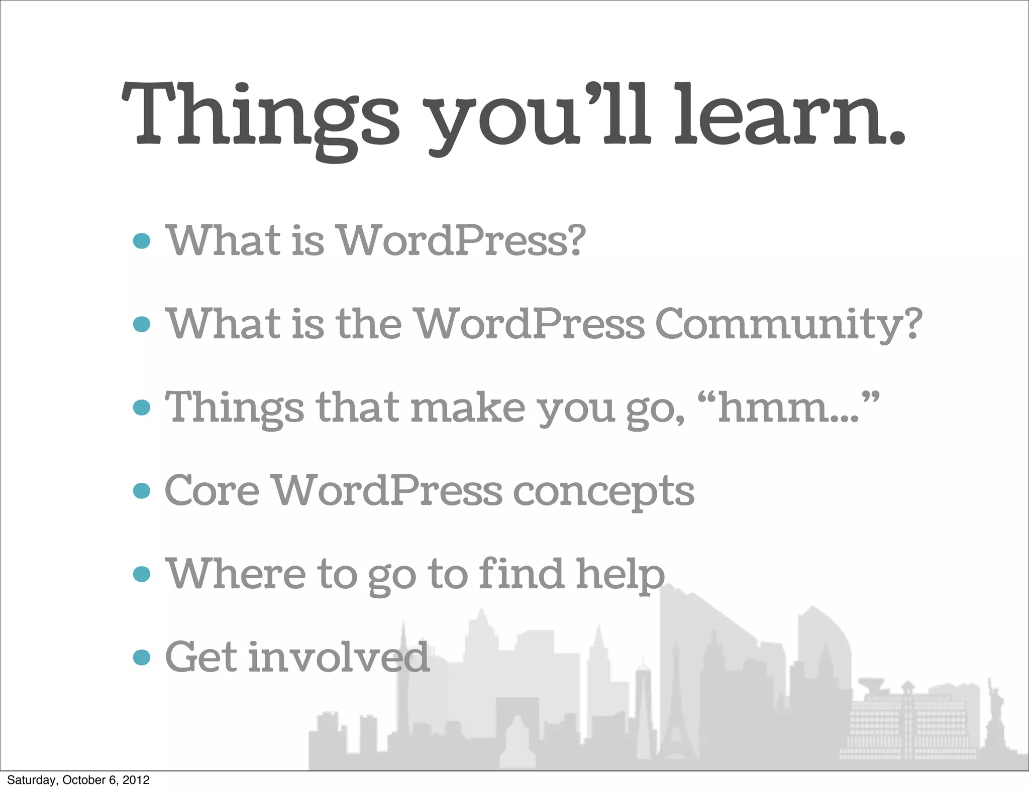 Things you’ll learn.
                     • What is WordPress?
                     • What is the WordPress Community?
                     • Things that make you go, “hmm...”
                     • Core WordPress concepts
                     • Where to go to find help
                     • Get involved

Saturday, October 6, 2012
 