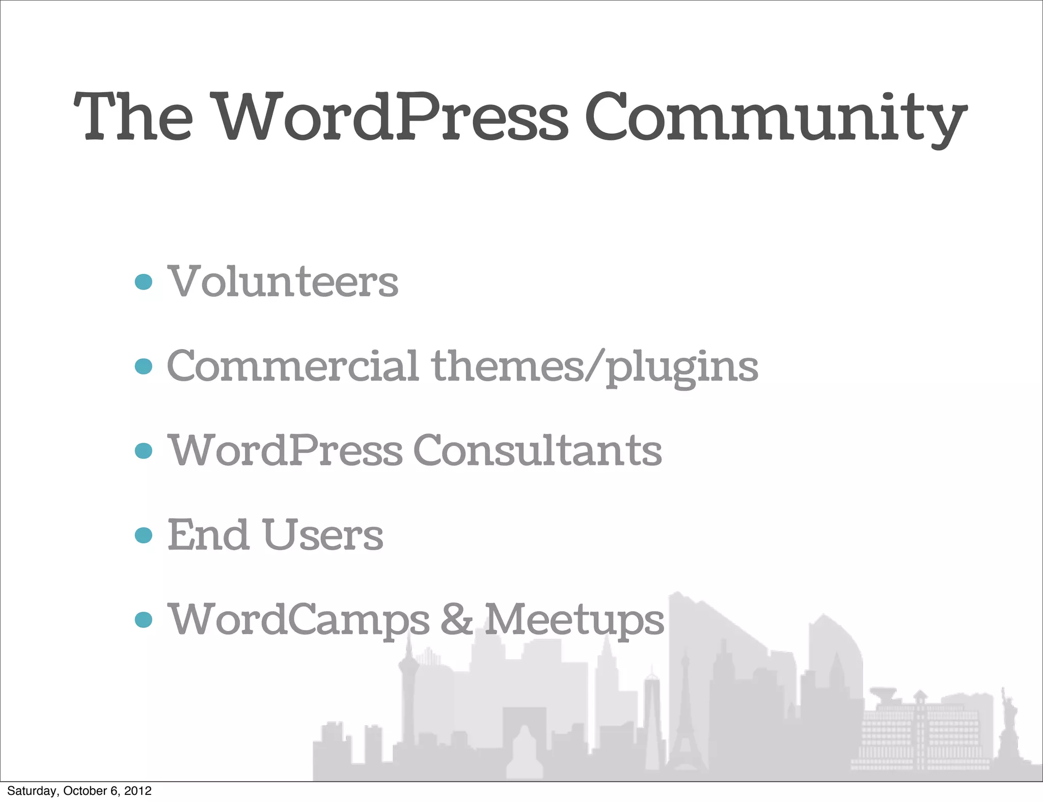 The WordPress Community

                     • Volunteers
                     • Commercial themes/plugins
                     • WordPress Consultants
                     • End Users
                     • WordCamps & Meetups


Saturday, October 6, 2012
 