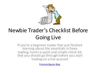 Newbie Trader’s Checklist Before
Going Live
If you’re a beginner trader that just finished
learning about the essentials in forex
trading, here’s a quick and simple check list
that you should go through before you start
trading on a live account
PremiumSignals Blog

 