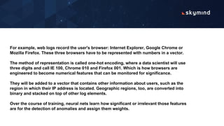 For example, web logs record the user's browser: Internet Explorer, Google Chrome or
Mozilla Firefox. These three browsers have to be represented with numbers in a vector.
The method of representation is called one-hot encoding, where a data scientist will use
three digits and call IE 100, Chrome 010 and Firefox 001. Which is how browsers are
engineered to become numerical features that can be monitored for significance.
They will be added to a vector that contains other information about users, such as the
region in which their IP address is located. Geographic regions, too, are converted into
binary and stacked on top of other log elements.
Over the course of training, neural nets learn how significant or irrelevant those features
are for the detection of anomalies and assign them weights.
 