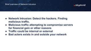 ● Network Intrusion: Detect the hackers. Finding
malicious traffic.
● Malicious traffic attempting to compromise servers
for financial gain or other reasons
● Traffic could be internal or external
● Bad actors exists in and outside your network
Brief overview of Network Intrusion
 