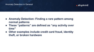 ● Anomaly Detection: Finding a rare pattern among
normal patterns
● These “patterns” are defined as “any activity over
time”
● Other examples include credit card fraud, identity
theft, or broken hardware
Anomaly Detection in General
 