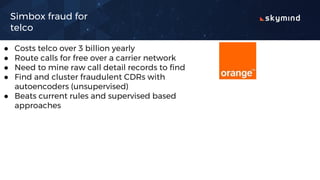 Simbox fraud for
telco
● Costs telco over 3 billion yearly
● Route calls for free over a carrier network
● Need to mine raw call detail records to find
● Find and cluster fraudulent CDRs with
autoencoders (unsupervised)
● Beats current rules and supervised based
approaches
 