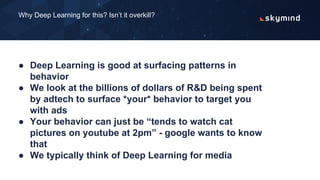 ● Deep Learning is good at surfacing patterns in
behavior
● We look at the billions of dollars of R&D being spent
by adtech to surface *your* behavior to target you
with ads
● Your behavior can just be “tends to watch cat
pictures on youtube at 2pm” - google wants to know
that
● We typically think of Deep Learning for media
Why Deep Learning for this? Isn’t it overkill?
 