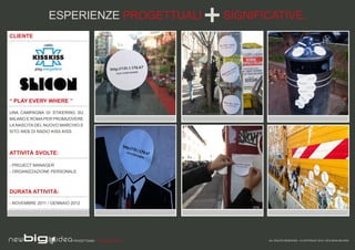 ESPERIENZE PROGETTUALI                  SIGNIFICATIVE.
CLIENTE




“ PLAY EVERY WHERE ”

UNA CAMPAGNA DI STIKERING SU
MILANO E ROMA PER PROMUOVERE
LA NASCITA DEL NUOVO MARCHIO E
SITO WEB DI RADIO KISS KISS.




ATTIVITÀ SVOLTE:

- PROJECT MANAGER
- ORGANIZZAZIONE PERSONALE



DURATA ATTIVITÀ:

- NOVEMBRE 2011 / GENNAIO 2012




                           PROGETTIAMO PER EMOZIONARE          ALL RIGHTS RESERVED - © COPYRIGHT 2010 / 2012 NEW BIG IDEA
 