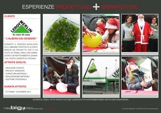 ESPERIENZE PROGETTUALI                                               SIGNIFICATIVE.
CLIENTE




“ L’ALBERO DEI DESIDERI ”

DURANTE IL PERIODO NATALIZIO
2012, ABBIAMO PROPOSTO A LEROY
MERLIN UN PROGETTO CHE CI HA
VISTO IN PRIMA LINEA CON ANIMA-
ZIONE E INTRATTENIMENTO DAVAN-
TI AL PUNTO VENDITA DI VICENZA.

ATTIVITÀ SVOLTE:

- IDEAZIONE EVENTO
- PROJECT MANAGER
- FORNITURA MATERIALI
- REALIZZAZIONE MATERIALI
- GESTIONE PERSONALE


DURATA ATTIVITÀ:

- OTTOBRE / DICEMBRE 2011



                            GUARDA IL VIDEO: HTTP://WWW.YOUTUBE.COM/WATCH?V=IUSTN53BRJY&NR=1&FEATURE=ENDSCREEN



                            PROGETTIAMO PER EMOZIONARE                                                  ALL RIGHTS RESERVED - © COPYRIGHT 2010 / 2012 NEW BIG IDEA
 
