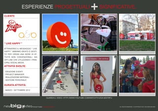 ESPERIENZE PROGETTUALI                                                    SIGNIFICATIVE.
CLIENTE




“ LIVE HAPPY ”

ATTRAVERSO IL MESSAGGIO “ LIVE
HAPPY “ ABBIAMO IDEATO E GESTI-
TO PER VIRGIN UNA SERIE DI AT-
TIVITÀ NON CONVENZIONALI, SIA
OFF-LINE CHE UTILIZZANDO I PRIN-
CIPALI SOCIAL MEDIA.
ATTIVITÀ SVOLTE:

- IDEAZIONE EVENTI
- PROJECT MANAGER
- REALIZZAZIONE MATERIALI
- GESTIONE PERSONALE

DURATA ATTIVITÀ:

- MARZO - SETTEMBRE 2012



                                            GUARDA IL VIDEO: HTTP://WWW.YOUTUBE.COM/WATCH?V=ZGA-9ZDT9FU



                            PROGETTIAMO PER EMOZIONARE                                                    ALL RIGHTS RESERVED - © COPYRIGHT 2010 / 2012 NEW BIG IDEA
 