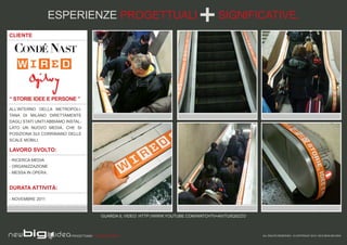 ESPERIENZE PROGETTUALI                                                   SIGNIFICATIVE.
CLIENTE




“ STORIE IDEE E PERSONE ”
ALL’INTERNO DELLA METROPOLI-
TANA DI MILANO DIRETTAMENTE
DAGLI STATI UNITI ABBIAMO INSTAL-
LATO UN NUOVO MEDIA, CHE SI
POSIZIONA SUI CORRIMANO DELLE
SCALE MOBILI.

LAVORO SVOLTO:
- RICERCA MEDIA
- ORGANIZZAZIONE
- MESSA IN OPERA.


DURATA ATTIVITÀ:

- NOVEMBRE 2011



                                            GUARDA IL VIDEO: HTTP://WWW.YOUTUBE.COM/WATCH?V=AIVTU5QSZZO



                            PROGETTIAMO PER EMOZIONARE                                                    ALL RIGHTS RESERVED - © COPYRIGHT 2010 / 2012 NEW BIG IDEA
 