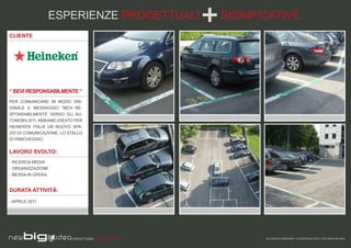 ESPERIENZE PROGETTUALI                 SIGNIFICATIVE.
CLIENTE




“ BEVI RESPONSABILMENTE “
PER COMUNICARE IN MODO ORI-
GINALE IL MESSAGGIO “BEVI RE-
SPONSABILMENTE VERSO GLI AU-
TOMOBILISTI, ABBIAMO IDEATO PER
HEINEKEN ITALIA UN NUOVO SPA-
ZIO DI COMUNICAZIONE, LO STALLO
DI PARCHEGGIO.


LAVORO SVOLTO:
- RICERCA MEDIA
- ORGANIZZAZIONE
- MESSA IN OPERA.


DURATA ATTIVITÀ:

- APRILE 2011




                          PROGETTIAMO PER EMOZIONARE          ALL RIGHTS RESERVED - © COPYRIGHT 2010 / 2012 NEW BIG IDEA
 