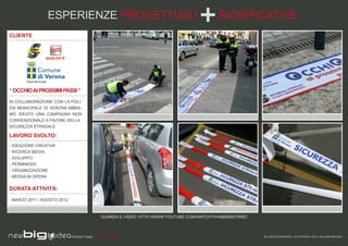 ESPERIENZE PROGETTUALI                                                    SIGNIFICATIVE.
CLIENTE




“ OCCHIO AI PROSSIMI PASSI ”

IN COLLABORAZIONE CON LA POLI-
ZIA MUNICIPALE DI VERONA ABBIA-
MO IDEATO UNA CAMPAGNA NON
CONVENZIONALE A FAVORE DELLA
SICUREZZA STRADALE.

LAVORO SVOLTO:
- IDEAZIONE CREATIVA
- RICERCA MEDIA
- SVILUPPO
- PERMNESSI
- ORGANIZZAZIONE
- MESSA IN OPERA

DURATA ATTIVITÀ:

- MARZO 2011 / AGOSTO 2012



                                            GUARDA IL VIDEO: HTTP://WWW.YOUTUBE.COM/WATCH?V=M8M5BSTRREI



                             PROGETTIAMO PER EMOZIONARE                                                   ALL RIGHTS RESERVED - © COPYRIGHT 2010 / 2012 NEW BIG IDEA
 