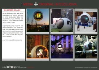 I MEDIA                    ORIGINALI IN ESCLUSIVA.
“ BIG SCREEN BALLON ”

BIG SCREEN BALLON È UNA SFERA
GONFIABILE AD ARIA O AD ELIO
DI VARIE DIMENSIONI, CON UNO
SCHERMO AL SUO INTERNO CHE
PROIETTA VIDEO, IMMAGINI E MES-
SAGGI PUBBLICITARI.


E’ DISPONIBILE NEI FARMATI CHE
VANNO DA 1,5 A 6 M DI DIAMETRO,
CON SCHERMI DA 45 A 200 POLLICI.
LA SFERA ESTERNA È PERSONALIZ-
ZABILE INTERAMENTE CON STAM-
PE E LOGHI, O CON UNO SPECIALE
RIVESTIMENTO.


L’IMPATTO VISIVO È ASSICURATO.




                           PROGETTIAMO PER EMOZIONARE                        ALL RIGHTS RESERVED - © COPYRIGHT 2010 / 2012 NEW BIG IDEA
 